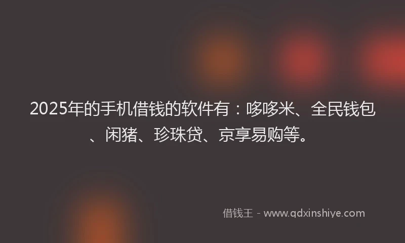 2025年的手机借钱的软件有：哆哆米、全民钱包、闲猪、珍珠贷、京享易购等。