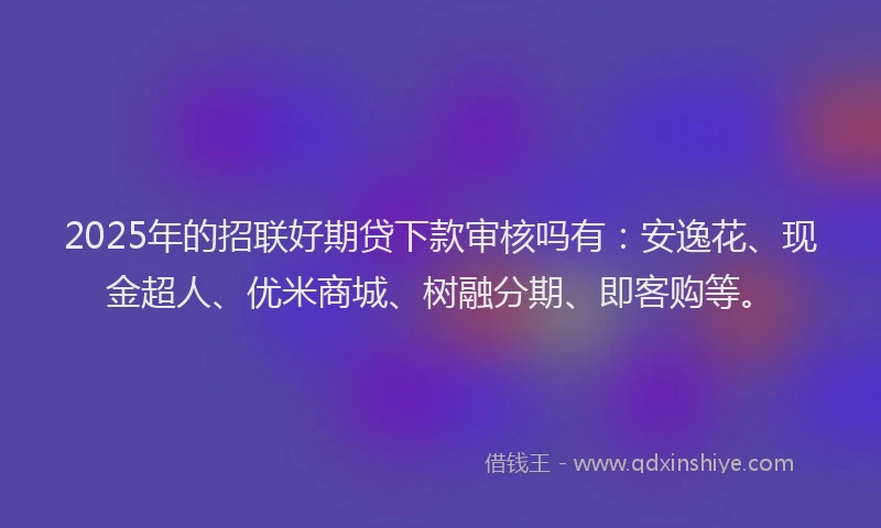 2025年的招联好期贷下款审核吗有：安逸花、现金超人、优米商城、树融分期、即客购等。