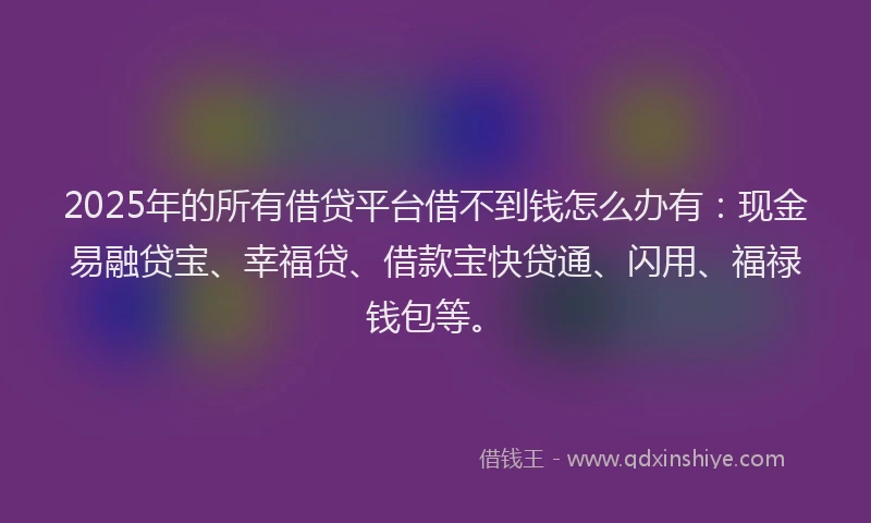 2025年的所有借贷平台借不到钱怎么办有：现金易融贷宝、幸福贷、借款宝快贷通、闪用、福禄钱包等。