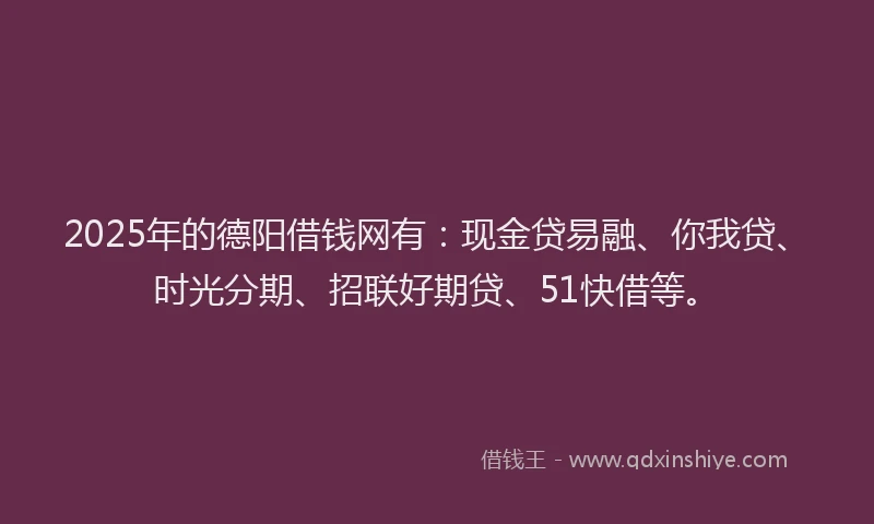 2025年的德阳借钱网有：现金贷易融、你我贷、时光分期、招联好期贷、51快借等。