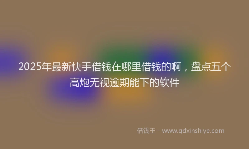 2025年最新快手借钱在哪里借钱的啊，盘点五个高炮无视逾期能下的软件