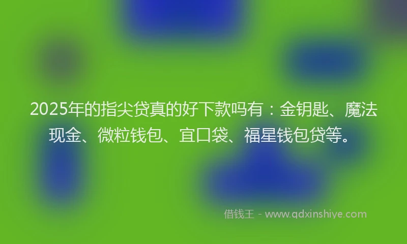 2025年的指尖贷真的好下款吗有：金钥匙、魔法现金、微粒钱包、宜口袋、福星钱包贷等。