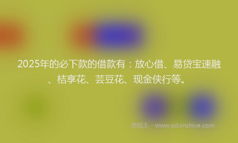 2025年的必下款的借款有：放心借、易贷宝速融、桔享花、芸豆花、现金侠行等。