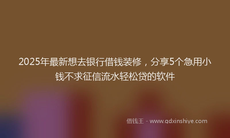 2025年最新想去银行借钱装修，分享5个急用小钱不求征信流水轻松贷的软件