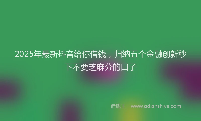 2025年最新抖音给你借钱，归纳五个金融创新秒下不要芝麻分的口子
