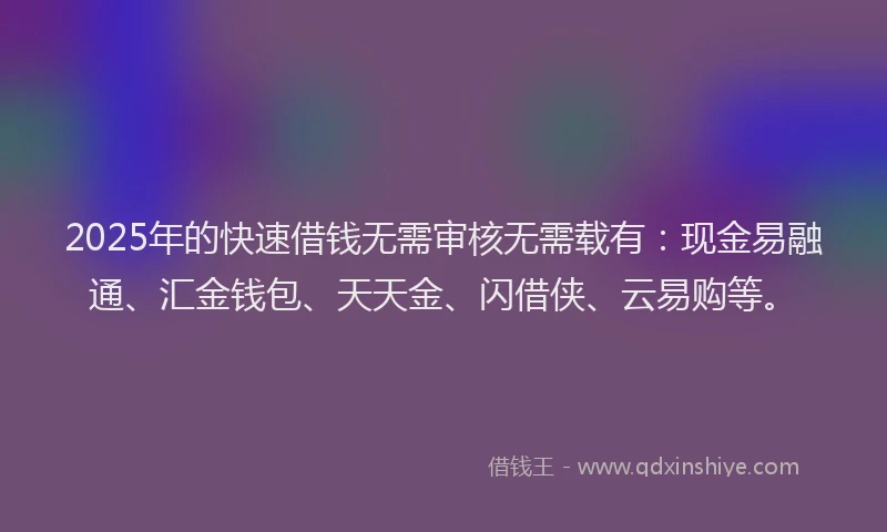 2025年的快速借钱无需审核无需载有：现金易融通、汇金钱包、天天金、闪借侠、云易购等。