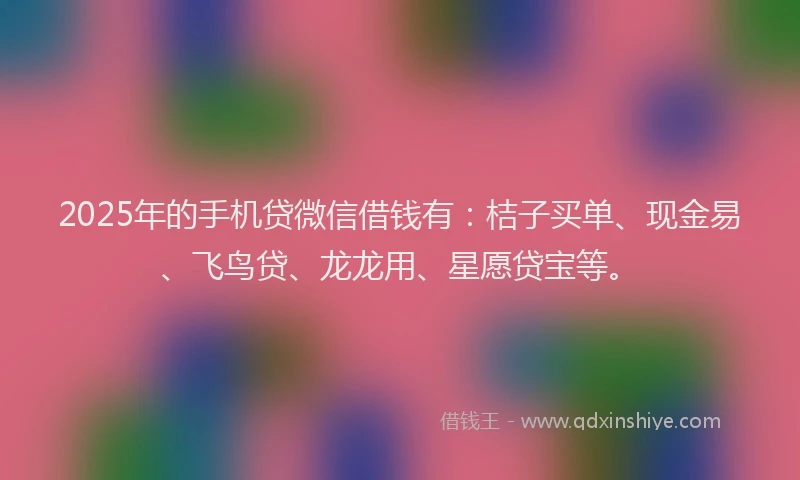 2025年的手机贷微信借钱有：桔子买单、现金易、飞鸟贷、龙龙用、星愿贷宝等。