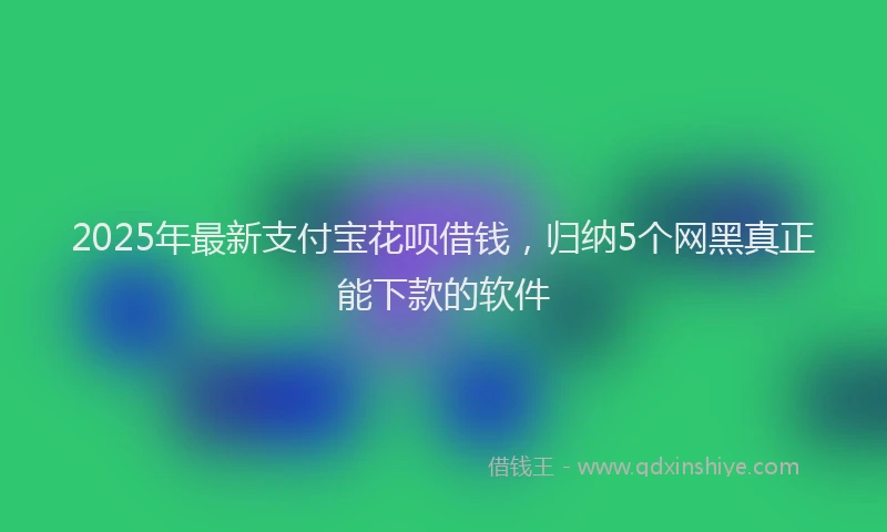2025年最新支付宝花呗借钱，归纳5个网黑真正能下款的软件