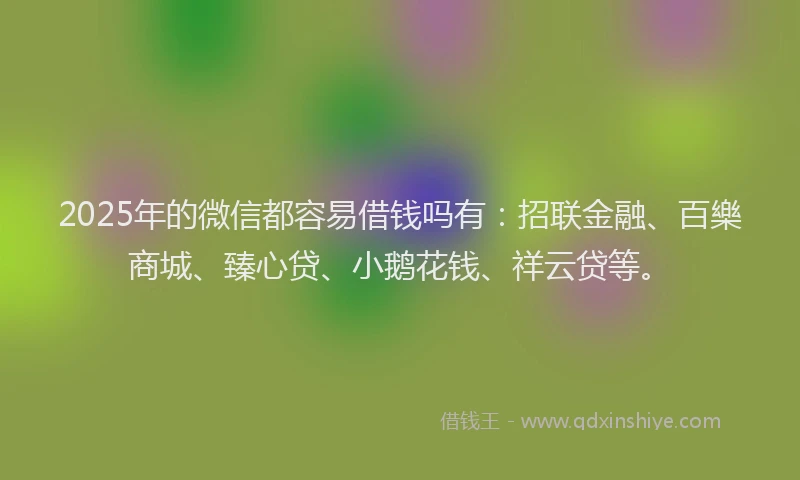 2025年的微信都容易借钱吗有：招联金融、百樂商城、臻心贷、小鹅花钱、祥云贷等。