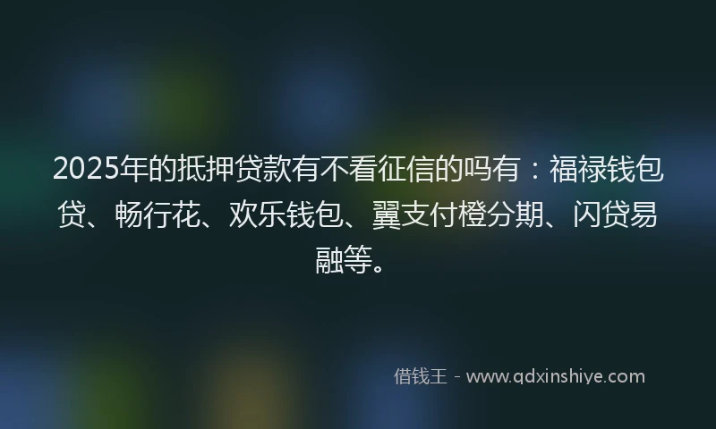 2025年的抵押贷款有不看征信的吗有：福禄钱包贷、畅行花、欢乐钱包、翼支付橙分期、闪贷易融等。
