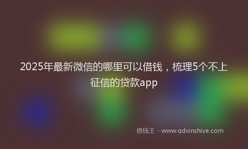 2025年最新微信的哪里可以借钱，梳理5个不上征信的贷款app
