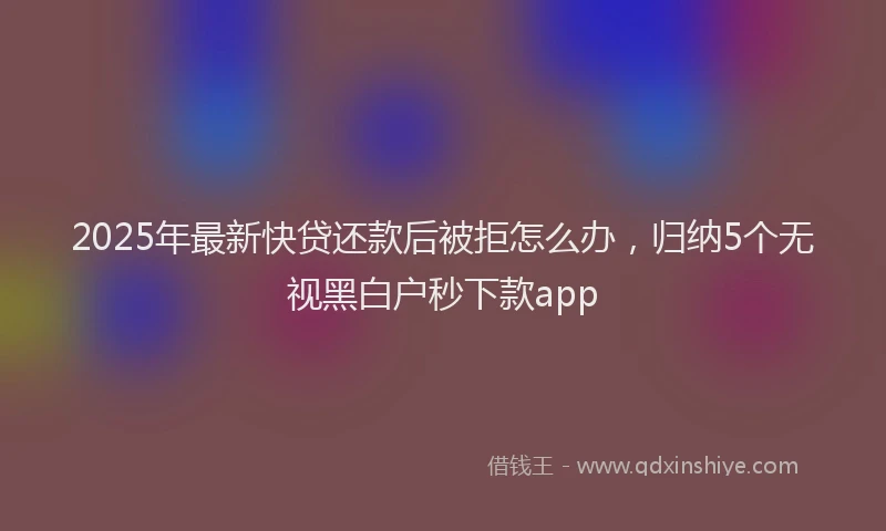 2025年最新快贷还款后被拒怎么办，归纳5个无视黑白户秒下款app