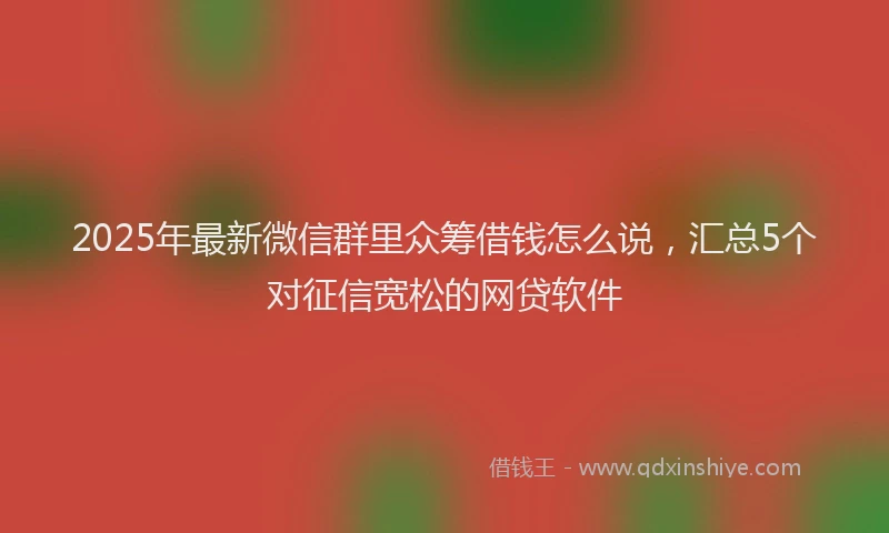 2025年最新微信群里众筹借钱怎么说，汇总5个对征信宽松的网贷软件