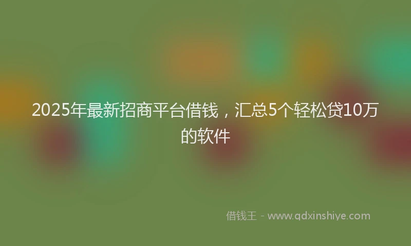2025年最新招商平台借钱，汇总5个轻松贷10万的软件