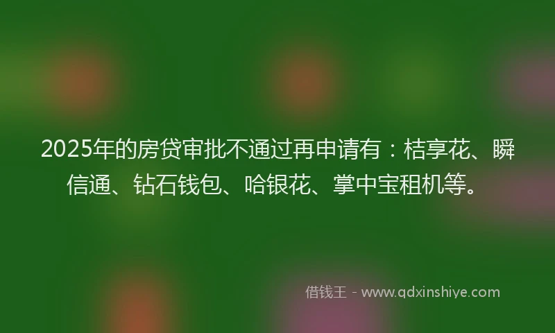2025年的房贷审批不通过再申请有：桔享花、瞬信通、钻石钱包、哈银花、掌中宝租机等。