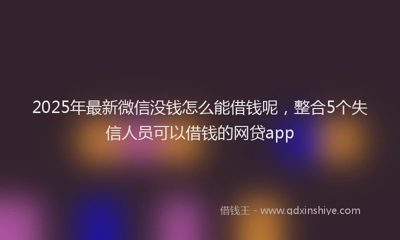 2025年最新微信没钱怎么能借钱呢，整合5个失信人员可以借钱的网贷app
