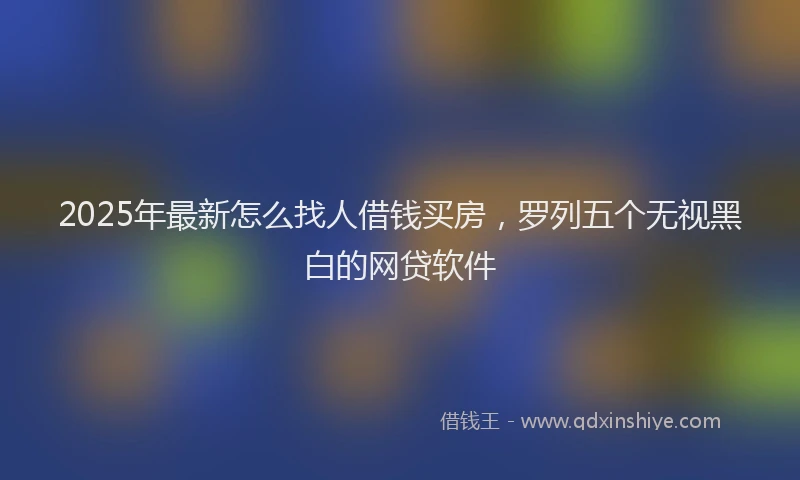 2025年最新怎么找人借钱买房，罗列五个无视黑白的网贷软件