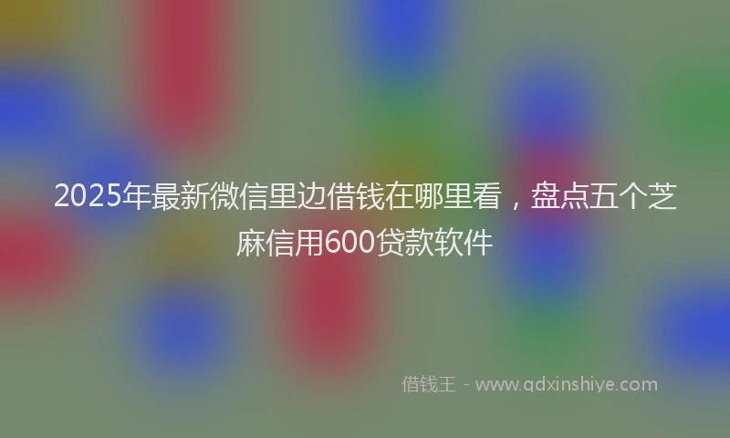 2025年最新微信里边借钱在哪里看，盘点五个芝麻信用600贷款软件