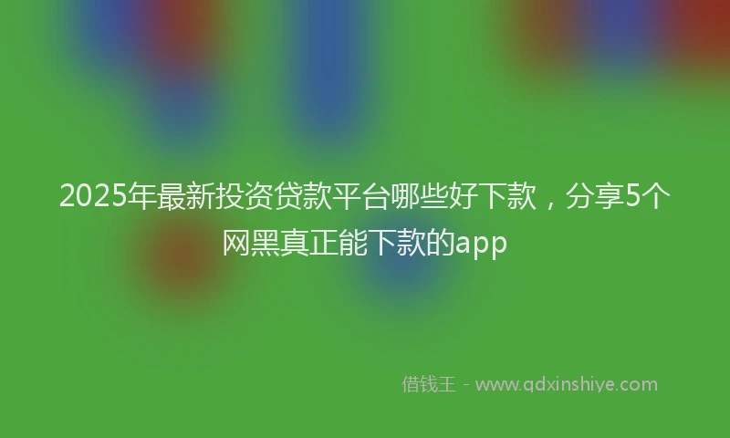 2025年最新投资贷款平台哪些好下款，分享5个网黑真正能下款的app