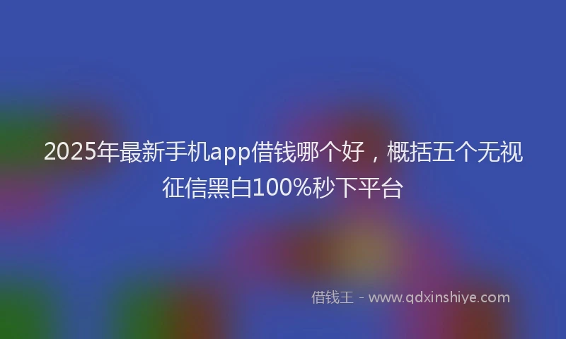 2025年最新手机app借钱哪个好，概括五个无视征信黑白100%秒下平台