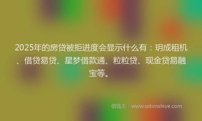 2025年的房贷被拒进度会显示什么有：玥成租机、借贷易贷、星梦借款通、粒粒贷、现金贷易融宝等。