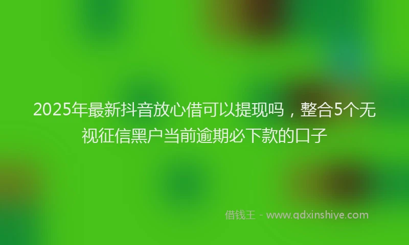 2025年最新抖音放心借可以提现吗，整合5个无视征信黑户当前逾期必下款的口子