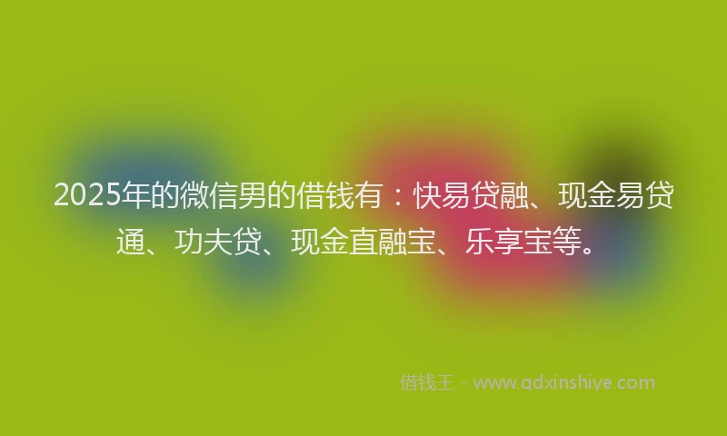 2025年的微信男的借钱有：快易贷融、现金易贷通、功夫贷、现金直融宝、乐享宝等。