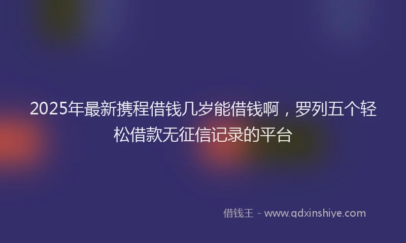 2025年最新携程借钱几岁能借钱啊，罗列五个轻松借款无征信记录的平台