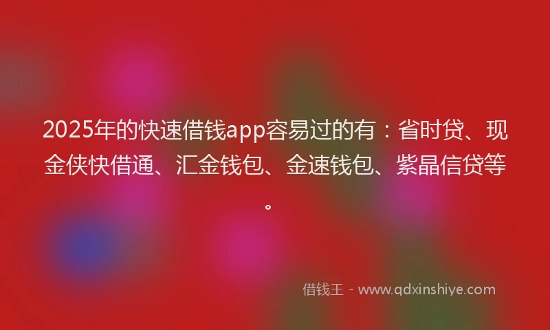 2025年的快速借钱app容易过的有：省时贷、现金侠快借通、汇金钱包、金速钱包、紫晶信贷等。