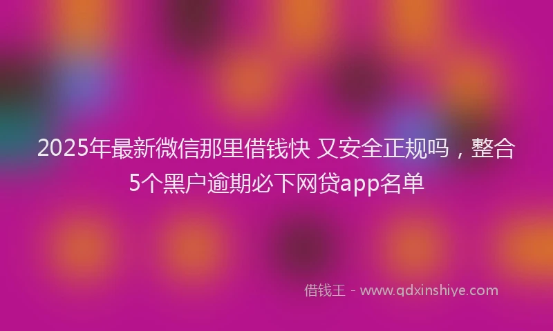 2025年最新微信那里借钱快 又安全正规吗，整合5个黑户逾期必下网贷app名单