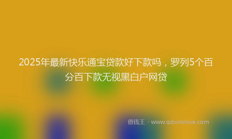 2025年最新快乐通宝贷款好下款吗，罗列5个百分百下款无视黑白户网贷