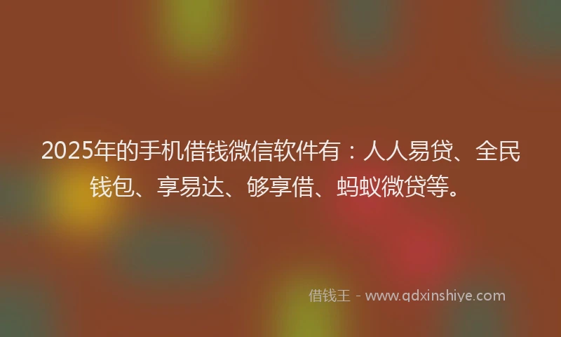 2025年的手机借钱微信软件有：人人易贷、全民钱包、享易达、够享借、蚂蚁微贷等。