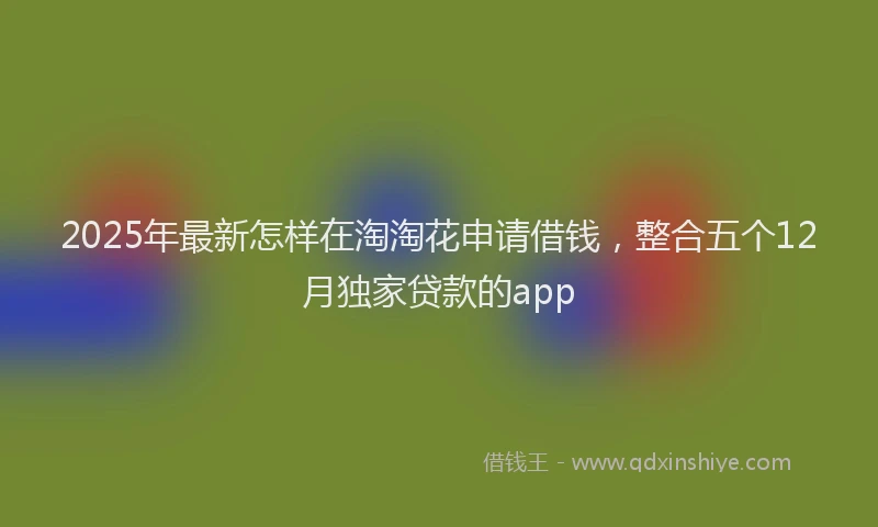 2025年最新怎样在淘淘花申请借钱，整合五个12月独家贷款的app
