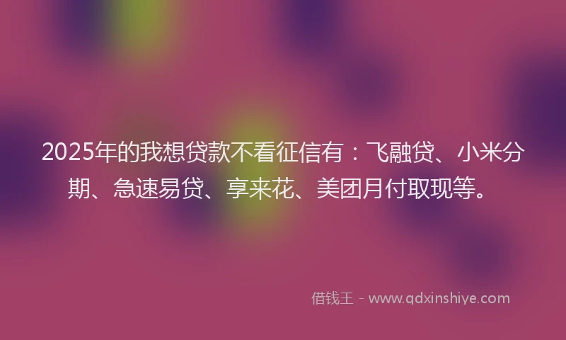 2025年的我想贷款不看征信有：飞融贷、小米分期、急速易贷、享来花、美团月付取现等。