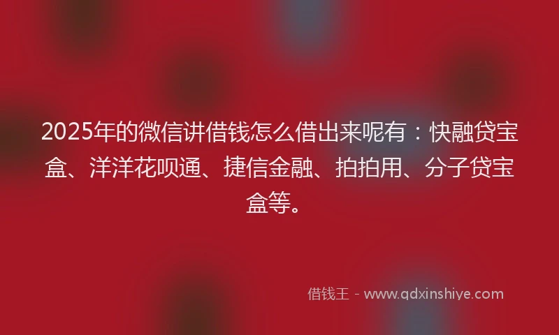 2025年的微信讲借钱怎么借出来呢有：快融贷宝盒、洋洋花呗通、捷信金融、拍拍用、分子贷宝盒等。
