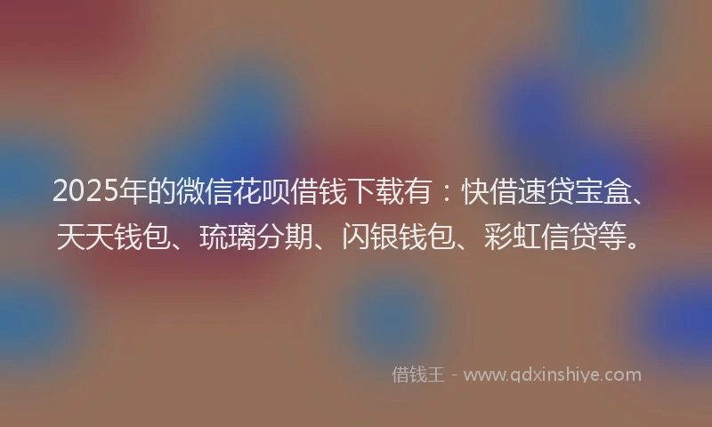 2025年的微信花呗借钱下载有：快借速贷宝盒、天天钱包、琉璃分期、闪银钱包、彩虹信贷等。