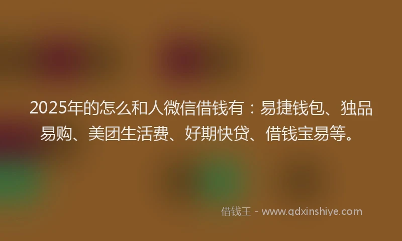 2025年的怎么和人微信借钱有：易捷钱包、独品易购、美团生活费、好期快贷、借钱宝易等。