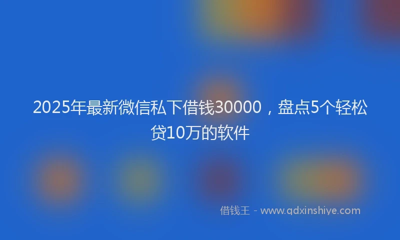 2025年最新微信私下借钱30000，盘点5个轻松贷10万的软件
