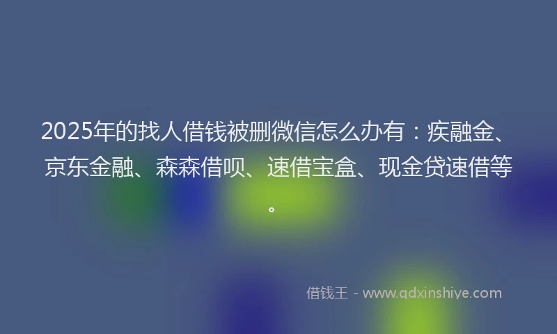 2025年的找人借钱被删微信怎么办有：疾融金、京东金融、森森借呗、速借宝盒、现金贷速借等。
