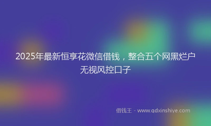 2025年最新恒享花微信借钱，整合五个网黑烂户无视风控口子