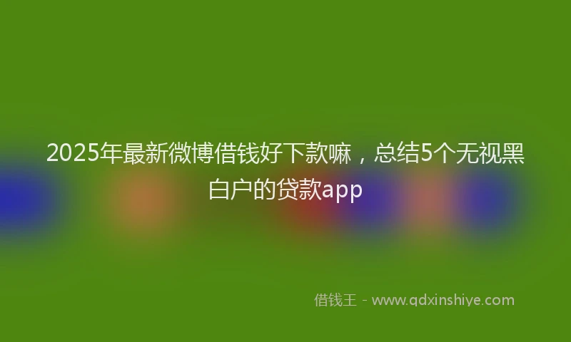 2025年最新微博借钱好下款嘛，总结5个无视黑白户的贷款app