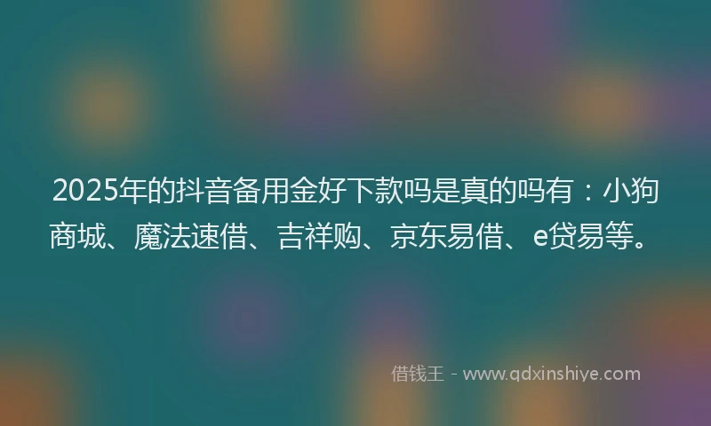2025年的抖音备用金好下款吗是真的吗有：小狗商城、魔法速借、吉祥购、京东易借、e贷易等。