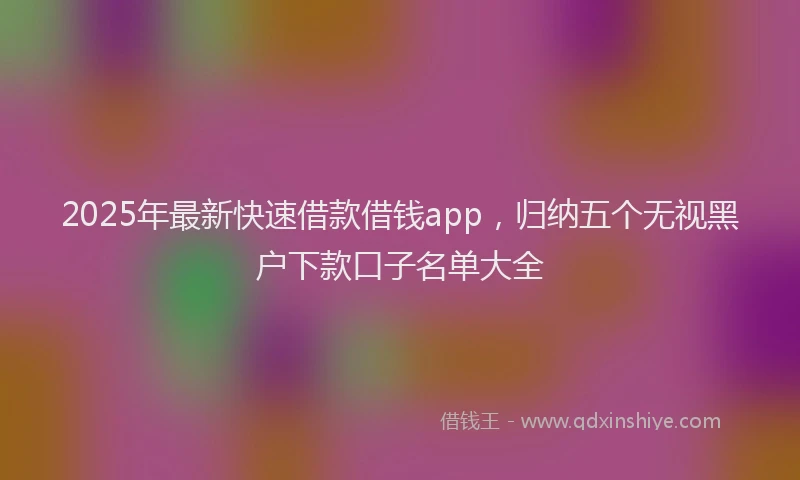 2025年最新快速借款借钱app，归纳五个无视黑户下款口子名单大全
