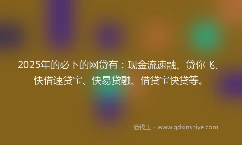 2025年的必下的网贷有：现金流速融、贷你飞、快借速贷宝、快易贷融、借贷宝快贷等。