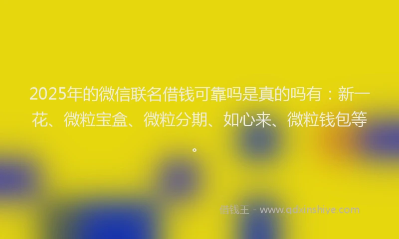 2025年的微信联名借钱可靠吗是真的吗有：新一花、微粒宝盒、微粒分期、如心来、微粒钱包等。