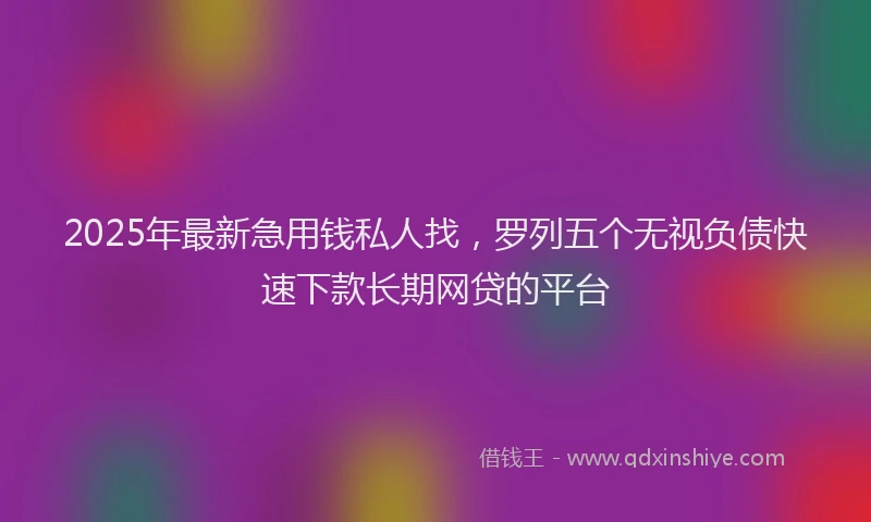2025年最新急用钱私人找，罗列五个无视负债快速下款长期网贷的平台