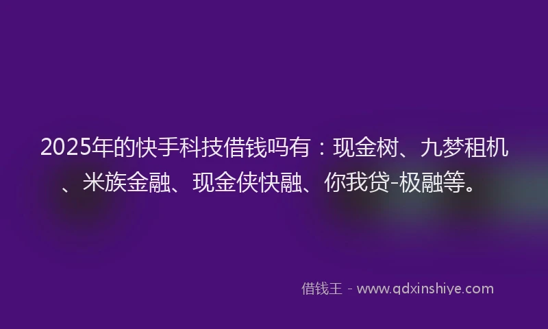 2025年的快手科技借钱吗有：现金树、九梦租机、米族金融、现金侠快融、你我贷-极融等。