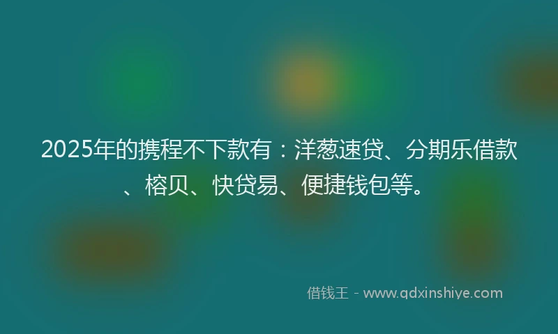 2025年的携程不下款有：洋葱速贷、分期乐借款、榕贝、快贷易、便捷钱包等。