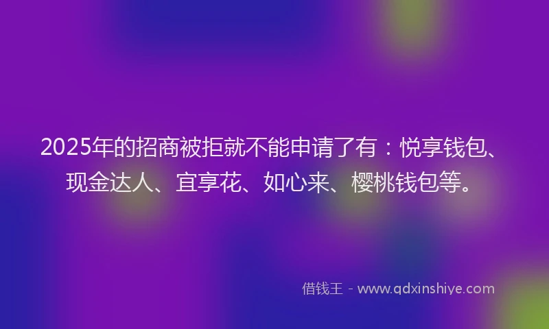2025年的招商被拒就不能申请了有：悦享钱包、现金达人、宜享花、如心来、樱桃钱包等。