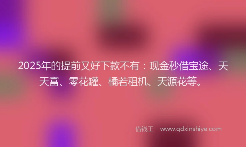 2025年的提前又好下款不有：现金秒借宝途、天天富、零花罐、橘若租机、天源花等。